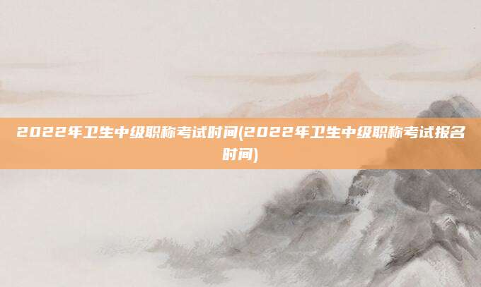 2022年卫生中级职称考试时间(2022年卫生中级职称考试报名时间)