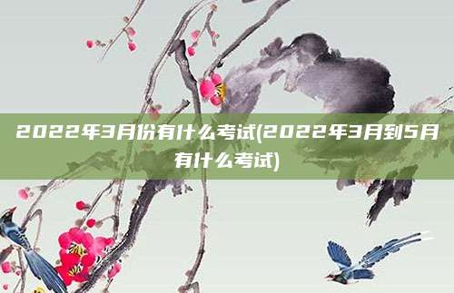 2022年3月份有什么考试(2022年3月到5月有什么考试)