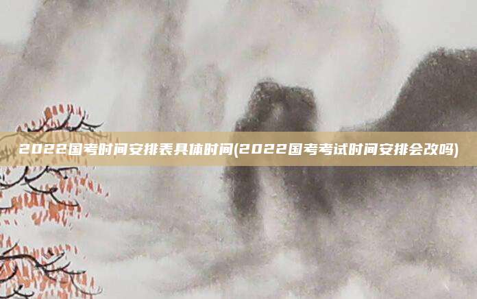 2022国考时间安排表具体时间(2022国考考试时间安排会改吗)