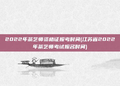 2022年茶艺师资格证报考时间(江苏省2022年茶艺师考试报名时间)