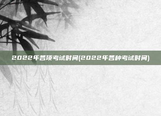 2022年各项考试时间(2022年各种考试时间)