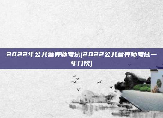 2022年公共营养师考试(2022公共营养师考试一年几次)