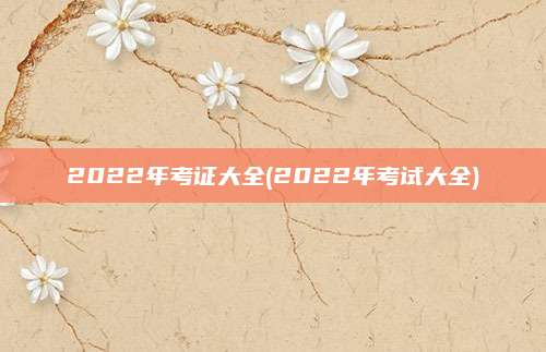 2022年考证大全(2022年考试大全)