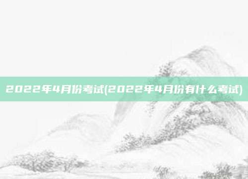 2022年4月份考试(2022年4月份有什么考试)