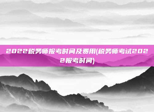 2022税务师报考时间及费用(税务师考试2022报考时间) 2022税务师报考时间及费用(税务师考试2022报考时间)