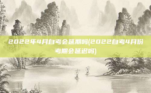 2022年4月自考会延期吗(2022自考4月份考期会延迟吗)