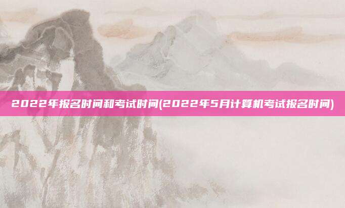 2022年报名时间和考试时间(2022年5月计算机考试报名时间)