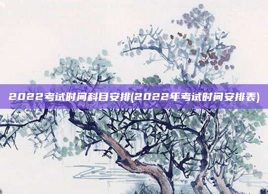 2022考试时间科目安排(2022年考试时间安排表)