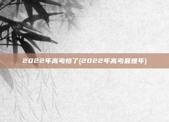 2022年高考惨了(2022年高考最难年)