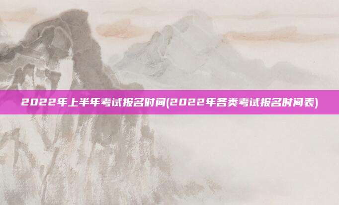 2022年上半年考试报名时间(2022年各类考试报名时间表)