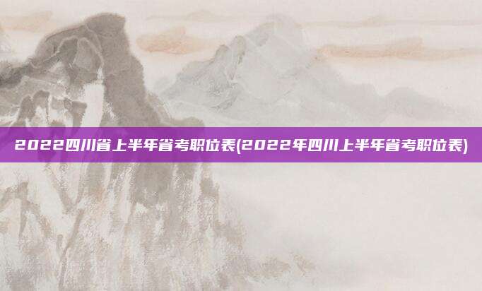 2022四川省上半年省考职位表(2022年四川上半年省考职位表)